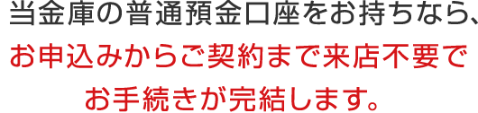 当金庫の普通預金口座をお持ちなら、お申込みからご契約まで来店不要でお手続きが完結します。