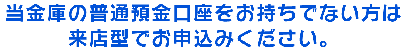 当金庫の普通預金口座をお持ちでない方は来店型でお申込みください。